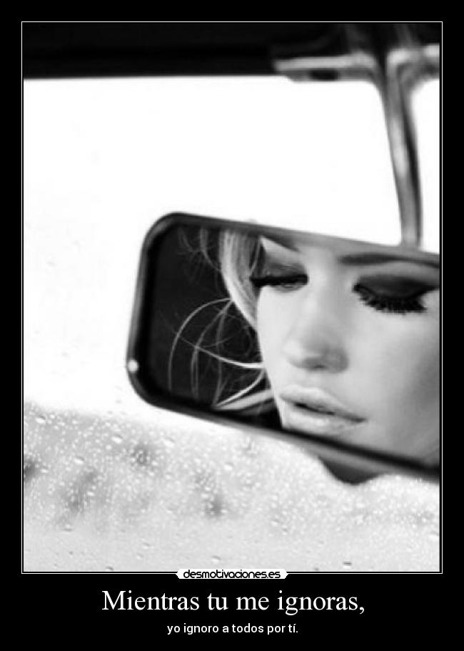 Mientras tu me ignoras, - yo ignoro a todos por tí.