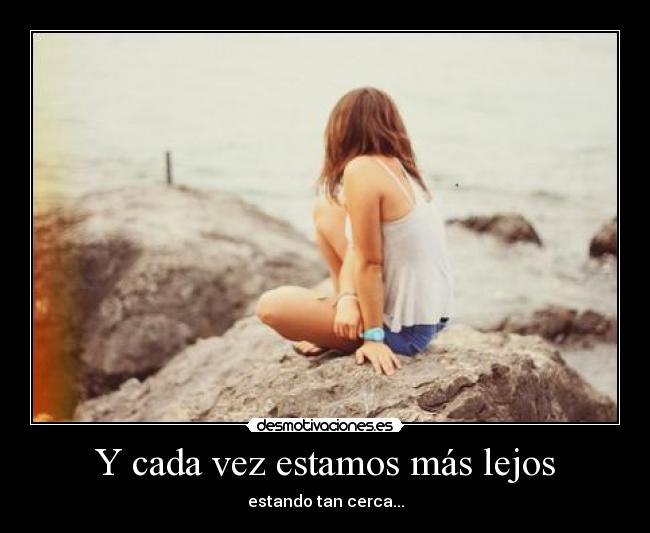 Y cada vez estamos más lejos - estando tan cerca...