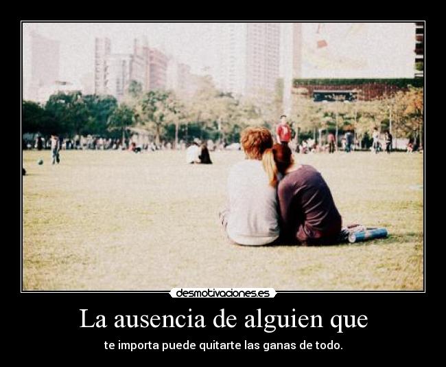 La ausencia de alguien que - te importa puede quitarte las ganas de todo.