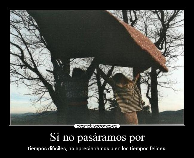 Si no pasáramos por - tiempos difíciles, no apreciaríamos bien los tiempos felices.