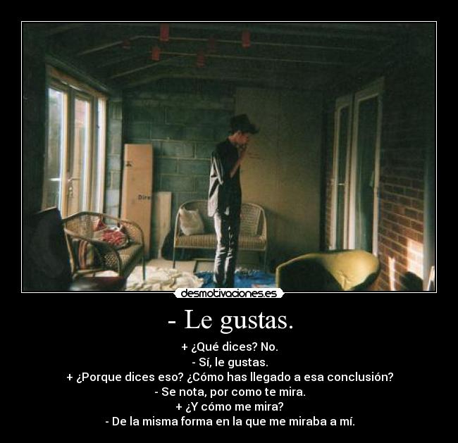 - Le gustas. - + ¿Qué dices? No.
- Sí, le gustas.
+ ¿Porque dices eso? ¿Cómo has llegado a esa conclusión?
- Se nota, por como te mira.
+ ¿Y cómo me mira?
- De la misma forma en la que me miraba a mí.