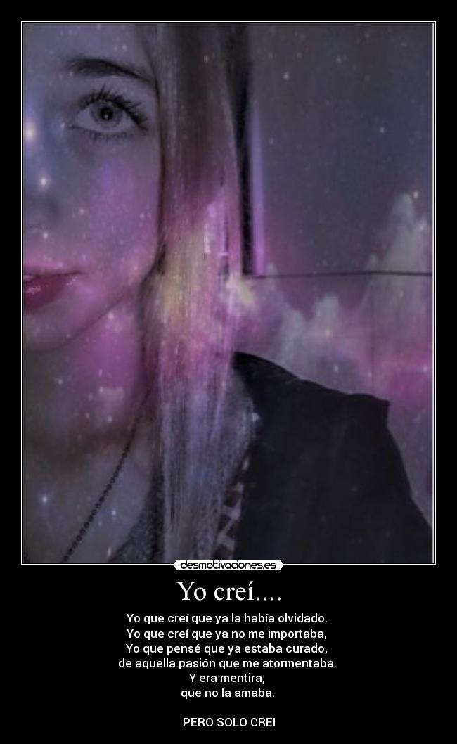 Yo creí.... - Yo que creí que ya la había olvidado.
Yo que creí que ya no me importaba,
Yo que pensé que ya estaba curado,
de aquella pasión que me atormentaba.
Y era mentira,
que no la amaba.
PERO SOLO CREI