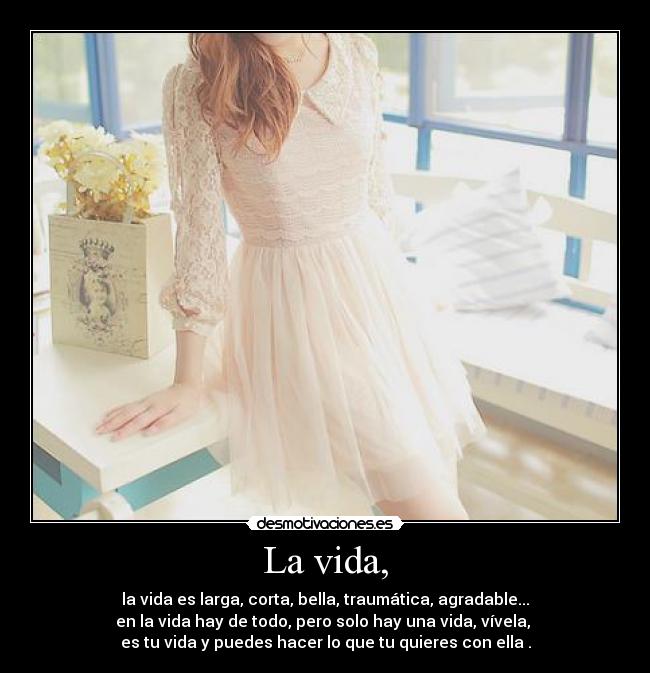 La vida, - la vida es larga, corta, bella, traumática, agradable...
en la vida hay de todo, pero solo hay una vida, vívela,
es tu vida y puedes hacer lo que tu quieres con ella .