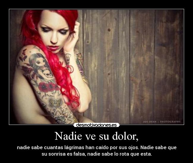 Nadie ve su dolor, - nadie sabe cuantas lágrimas han caído por sus ojos. Nadie sabe que
su sonrisa es falsa, nadie sabe lo rota que esta.