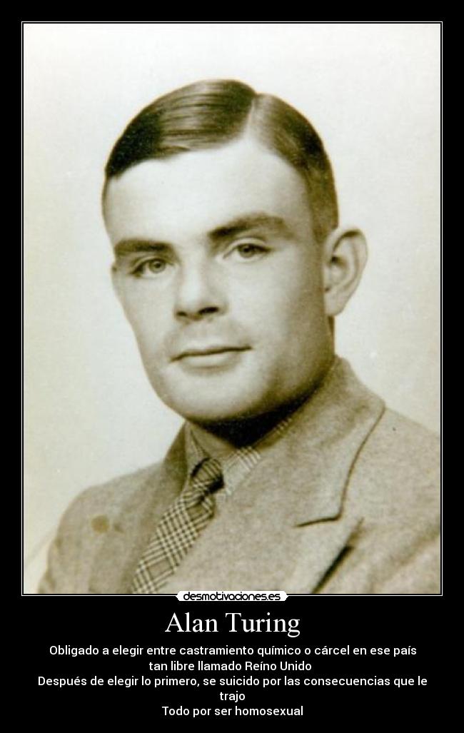 Alan Turing - Obligado a elegir entre castramiento químico o cárcel en ese país
tan libre llamado Reíno Unido
Después de elegir lo primero, se suicido por las consecuencias que le
trajo
Todo por ser homosexual