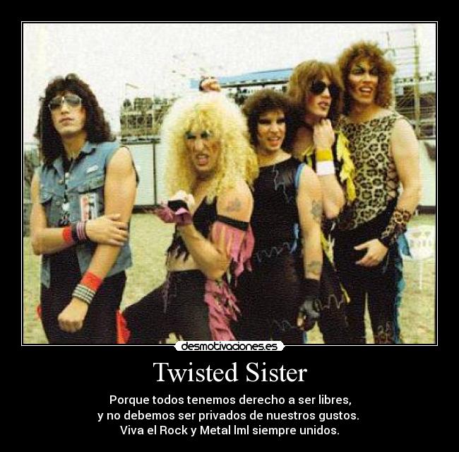 Twisted Sister - Porque todos tenemos derecho a ser libres,
y no debemos ser privados de nuestros gustos.
Viva el Rock y Metal lml siempre unidos.
