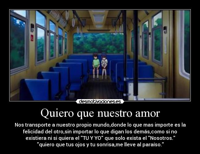Quiero que nuestro amor - Nos transporte a nuestro propio mundo,donde lo que mas importe es la
felicidad del otro,sin importar lo que digan los demás,como si no
existiera ni si quiera el TU Y YO que solo exista el Nosotros.
quiero que tus ojos y tu sonrisa,me lleve al paraíso.