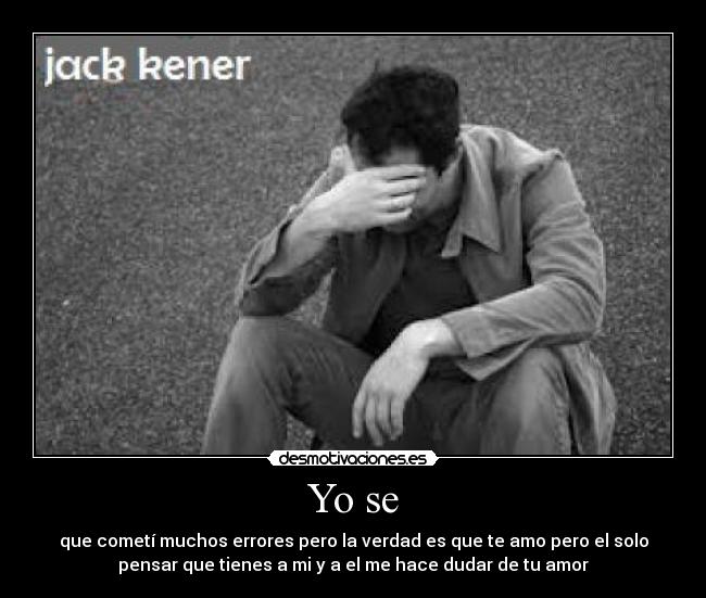 Yo se - que cometí muchos errores pero la verdad es que te amo pero el solo
pensar que tienes a mi y a el me hace dudar de tu amor