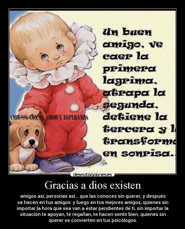 Gracias a dios existen - amigos así, personas así , que las conoces sin querer, y después
se hacen en tus amigos y luego en tus mejores amigos, quienes sin
importar la hora que sea van a estar pendientes de ti, sin importar la
situación te apoyan, te regañan, te hacen sentir bien, quienes sin
querer se convierten en tus psicólogos.