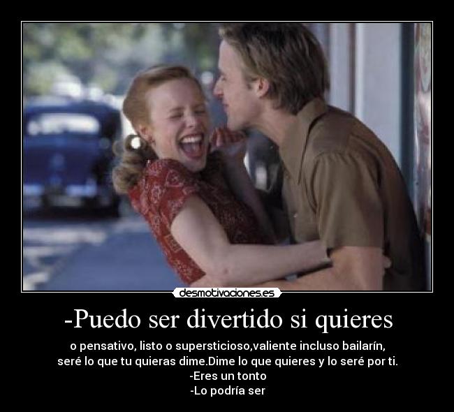 -Puedo ser divertido si quieres - o pensativo, listo o supersticioso,valiente incluso bailarín,
seré lo que tu quieras dime.Dime lo que quieres y lo seré por ti.
-Eres un tonto
-Lo podría ser