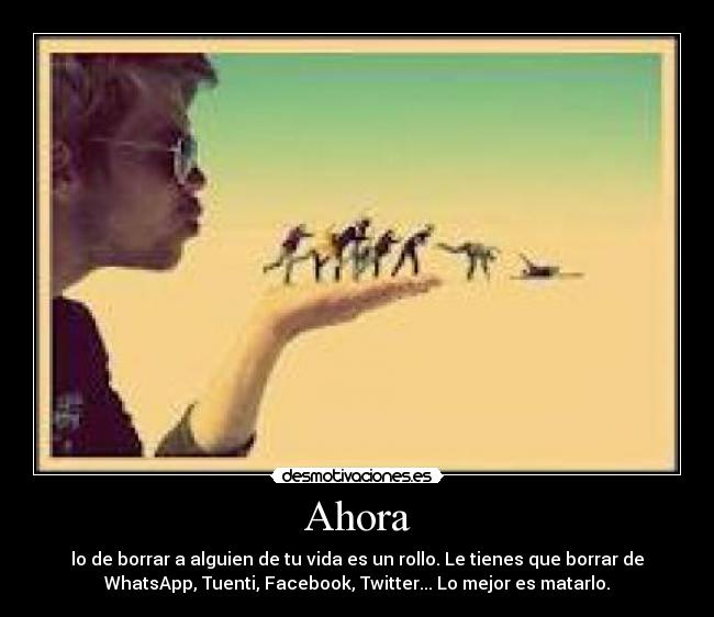 Ahora - lo de borrar a alguien de tu vida es un rollo. Le tienes que borrar de
WhatsApp, Tuenti, Facebook, Twitter... Lo mejor es matarlo.