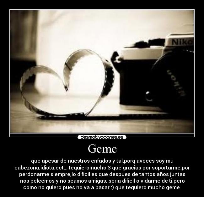 Geme - que apesar de nuestros enfados y tal,porq aveces soy mu
cabezona,idiota,ect... tequieromucho:3 que gracias por soportarme,por
perdonarme siempre,lo dificil es que despues de tantos años juntas
nos peleemos y no seamos amigas, seria dificil olvidarme de ti,pero
como no quiero pues no va a pasar :) que tequiero mucho geme 