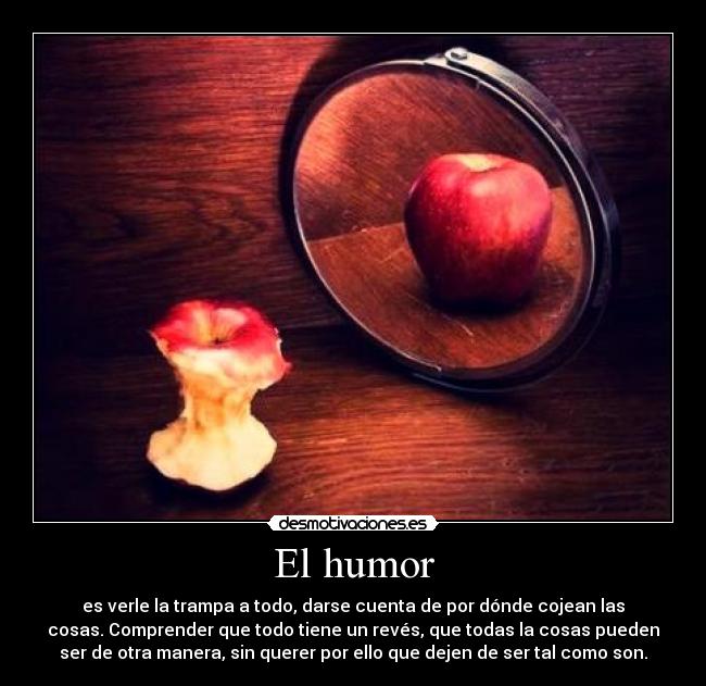 El humor - es verle la trampa a todo, darse cuenta de por dónde cojean las
cosas. Comprender que todo tiene un revés, que todas la cosas pueden
ser de otra manera, sin querer por ello que dejen de ser tal como son.