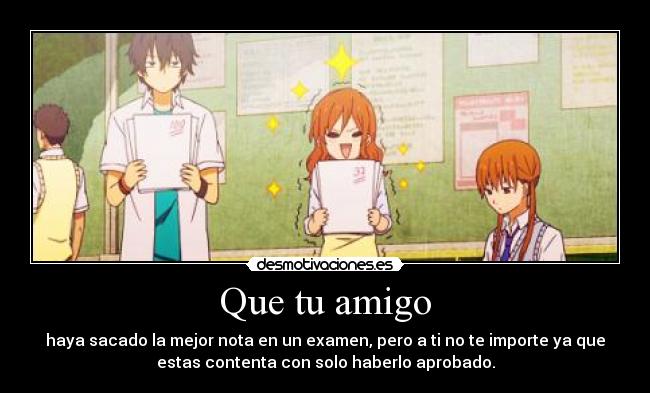 Que tu amigo - haya sacado la mejor nota en un examen, pero a ti no te importe ya que
estas contenta con solo haberlo aprobado.