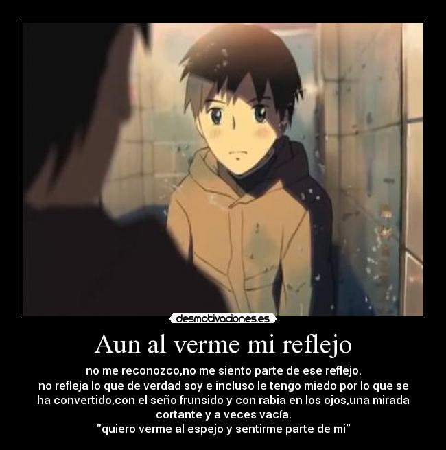 Aun al verme mi reflejo - no me reconozco,no me siento parte de ese reflejo.
no refleja lo que de verdad soy e incluso le tengo miedo por lo que se
ha convertido,con el seño frunsido y con rabia en los ojos,una mirada
cortante y a veces vacía.
quiero verme al espejo y sentirme parte de mi