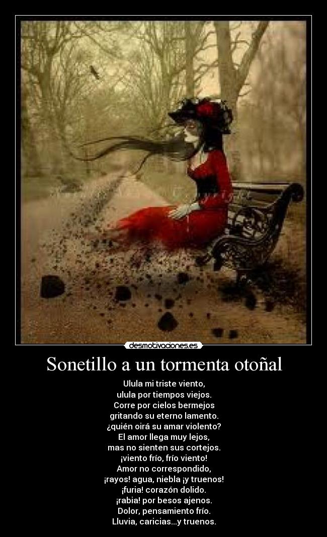 Sonetillo a un tormenta otoñal - Ulula mi triste viento,
ulula por tiempos viejos.
Corre por cielos bermejos
gritando su eterno lamento.
¿quién oirá su amar violento?
El amor llega muy lejos,
mas no sienten sus cortejos.
¡viento frío, frío viento!
Amor no correspondido,
¡rayos! agua, niebla ¡y truenos!
¡furia! corazón dolido.
¡rabia! por besos ajenos.
Dolor, pensamiento frío.
Lluvia, caricias...y truenos.
