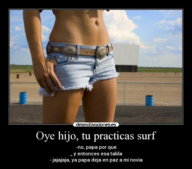 Oye hijo, tu practicas surf - -no, papa por que
_ y entonces esa tabla
- jajajaja, ya papa deja en paz a mi novia