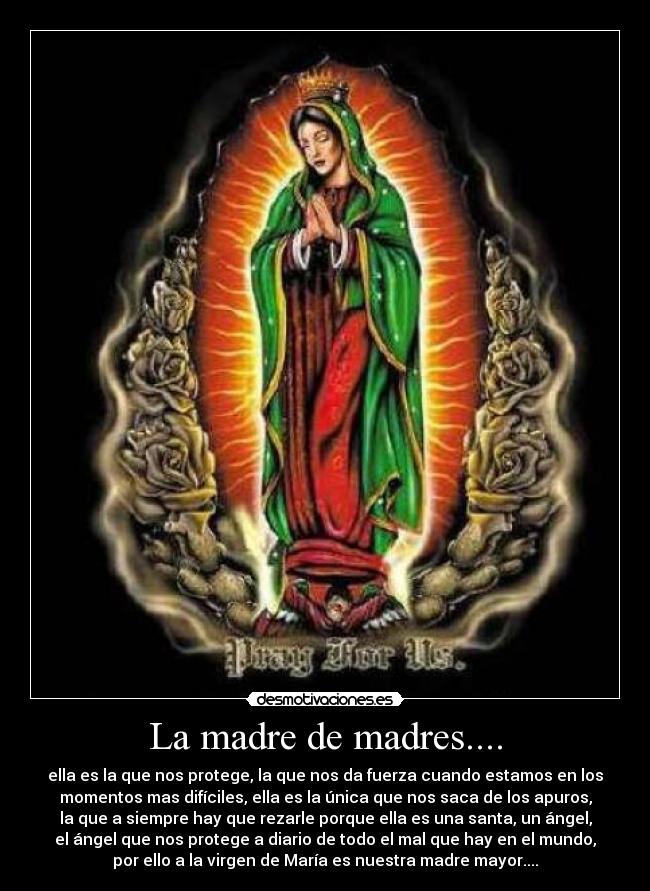 La madre de madres.... - ella es la que nos protege, la que nos da fuerza cuando estamos en los
momentos mas difíciles, ella es la única que nos saca de los apuros,
la que a siempre hay que rezarle porque ella es una santa, un ángel,
el ángel que nos protege a diario de todo el mal que hay en el mundo,
por ello a la virgen de María es nuestra madre mayor....
