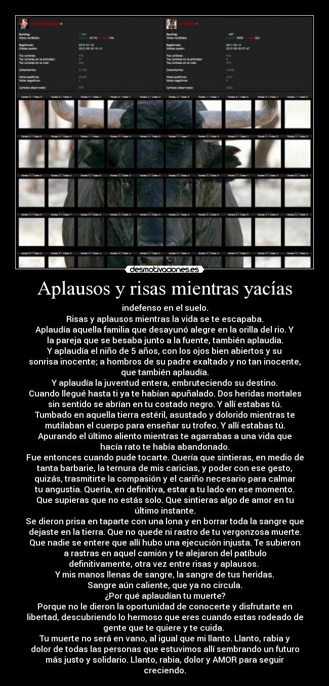 Aplausos y risas mientras yacías - indefenso en el suelo.
Risas y aplausos mientras la vida se te escapaba.
Aplaudía aquella familia que desayunó alegre en la orilla del rio. Y
la pareja que se besaba junto a la fuente, también aplaudía.
Y aplaudía el niño de 5 años, con los ojos bien abiertos y su
sonrisa inocente; a hombros de su padre exaltado y no tan inocente,
que también aplaudía.
Y aplaudía la juventud entera, embruteciendo su destino.
Cuando llegué hasta ti ya te habían apuñalado. Dos heridas mortales
sin sentido se abrían en tu costado negro. Y allí estabas tú.
Tumbado en aquella tierra estéril, asustado y dolorido mientras te
mutilaban el cuerpo para enseñar su trofeo. Y allí estabas tú.
Apurando el último aliento mientras te agarrabas a una vida que
hacía rato te había abandonado.
Fue entonces cuando pude tocarte. Quería que sintieras, en medio de
tanta barbarie, la ternura de mis caricias, y poder con ese gesto,
quizás, trasmitirte la compasión y el cariño necesario para calmar
tu angustia. Quería, en definitiva, estar a tu lado en ese momento.
Que supieras que no estás solo. Que sintieras algo de amor en tu
último instante.
Se dieron prisa en taparte con una lona y en borrar toda la sangre que
dejaste en la tierra. Que no quede ni rastro de tu vergonzosa muerte.
Que nadie se entere que allí hubo una ejecución injusta. Te subieron
a rastras en aquel camión y te alejaron del patíbulo
definitivamente, otra vez entre risas y aplausos. 
Y mis manos llenas de sangre, la sangre de tus heridas.
Sangre aún caliente, que ya no circula.
¿Por qué aplaudían tu muerte?
Porque no le dieron la oportunidad de conocerte y disfrutarte en
libertad, descubriendo lo hermoso que eres cuando estas rodeado de
gente que te quiere y te cuida. 
Tu muerte no será en vano, al igual que mi llanto. Llanto, rabia y
dolor de todas las personas que estuvimos allí sembrando un futuro
más justo y solidario. Llanto, rabia, dolor y AMOR para seguir
creciendo.