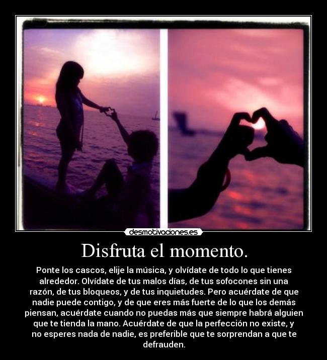 Disfruta el momento. - Ponte los cascos, elije la música, y olvídate de todo lo que tienes
alrededor. Olvídate de tus malos días, de tus sofocones sin una
razón, de tus bloqueos, y de tus inquietudes. Pero acuérdate de que
nadie puede contigo, y de que eres más fuerte de lo que los demás
piensan, acuérdate cuando no puedas más que siempre habrá alguien
que te tienda la mano. Acuérdate de que la perfección no existe, y
no esperes nada de nadie, es preferible que te sorprendan a que te
defrauden.