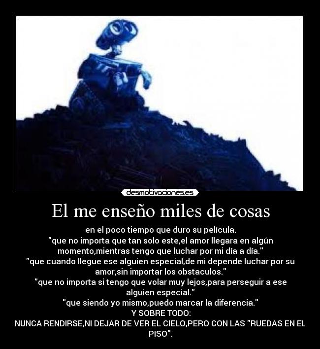 El me enseño miles de cosas - en el poco tiempo que duro su película.
que no importa que tan solo este,el amor llegara en algún
momento,mientras tengo que luchar por mi día a día.
que cuando llegue ese alguien especial,de mi depende luchar por su
amor,sin importar los obstaculos.
que no importa si tengo que volar muy lejos,para perseguir a ese
alguien especial.
que siendo yo mismo,puedo marcar la diferencia.
 Y SOBRE TODO:
NUNCA RENDIRSE,NI DEJAR DE VER EL CIELO,PERO CON LAS RUEDAS EN EL
PISO.