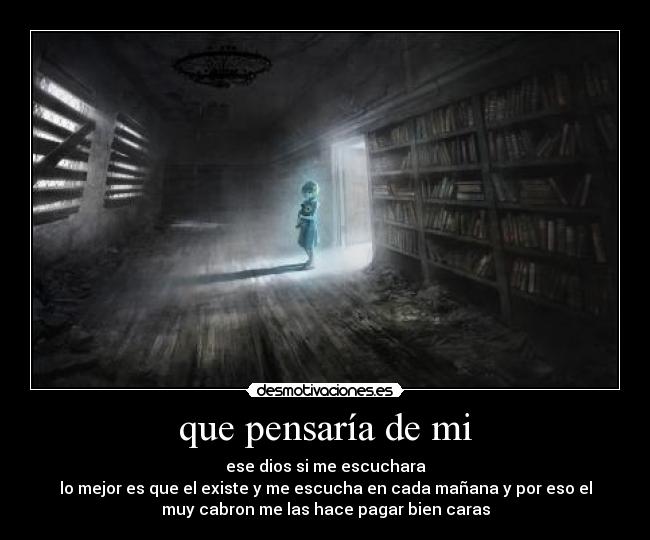 que pensaría de mi - ese dios si me escuchara
lo mejor es que el existe y me escucha en cada mañana y por eso el
muy cabron me las hace pagar bien caras
