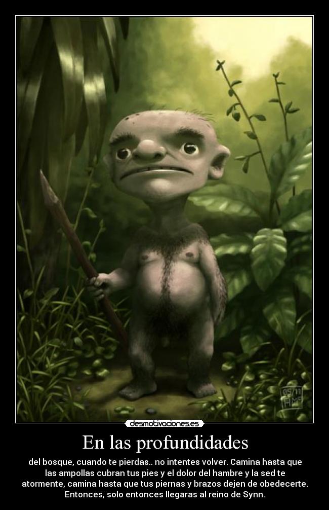 En las profundidades - del bosque, cuando te pierdas.. no intentes volver. Camina hasta que
las ampollas cubran tus pies y el dolor del hambre y la sed te
atormente, camina hasta que tus piernas y brazos dejen de obedecerte.
Entonces, solo entonces llegaras al reino de Synn.