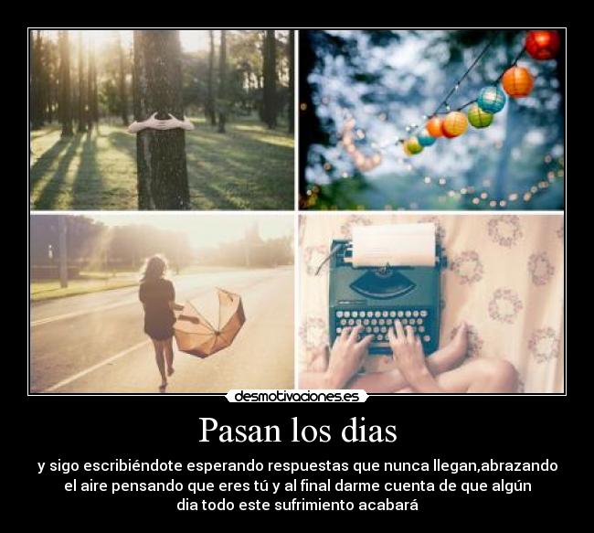 Pasan los dias - y sigo escribiéndote esperando respuestas que nunca llegan,abrazando
el aire pensando que eres tú y al final darme cuenta de que algún
dia todo este sufrimiento acabará