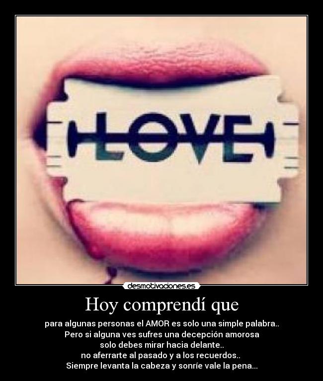 Hoy comprendí que - para algunas personas el AMOR es solo una simple palabra..
Pero si alguna ves sufres una decepción amorosa
solo debes mirar hacia delante..
no aferrarte al pasado y a los recuerdos.. 
Siempre levanta la cabeza y sonríe vale la pena...