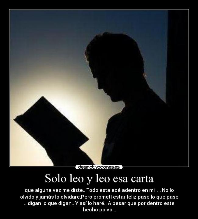 Solo leo y leo esa carta - que alguna vez me diste.. Todo esta acá adentro en mi♥ ... No lo
olvido y jamás lo olvidare.Pero prometí estar feliz pase lo que pase
.. digan lo que digan.. Y así lo haré.. A pesar que por dentro este
hecho polvo...