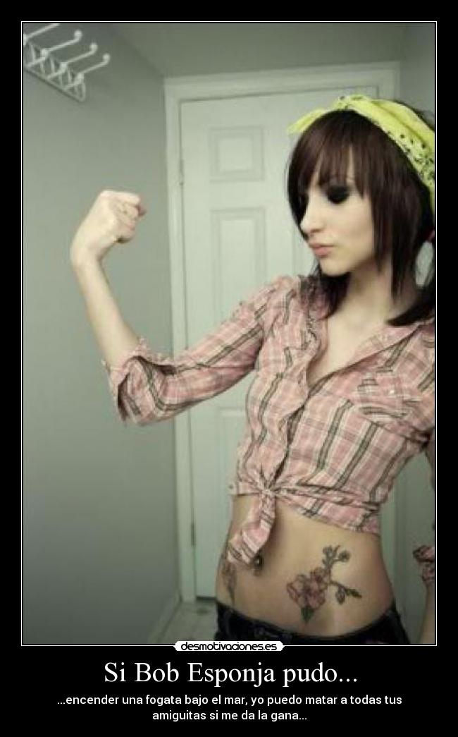 Si Bob Esponja pudo... - ...encender una fogata bajo el mar, yo puedo matar a todas tus
amiguitas si me da la gana...