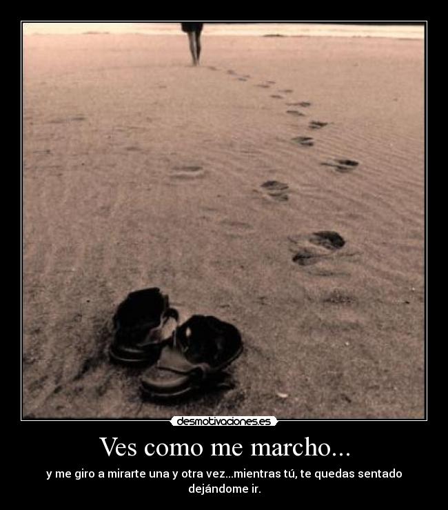 Ves como me marcho... - y me giro a mirarte una y otra vez...mientras tú, te quedas sentado dejándome ir.