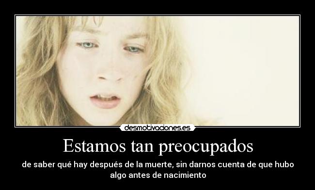 Estamos tan preocupados - de saber qué hay después de la muerte, sin darnos cuenta de que hubo
algo antes de nacimiento