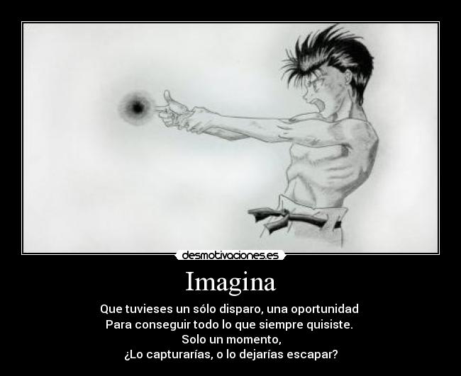 Imagina - Que tuvieses un sólo disparo, una oportunidad
Para conseguir todo lo que siempre quisiste.
Solo un momento,
¿Lo capturarías, o lo dejarías escapar?