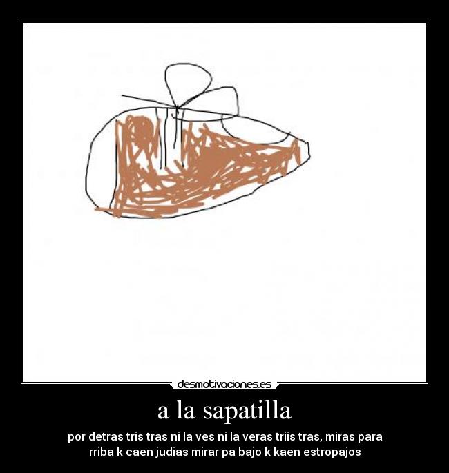 a la sapatilla - por detras tris tras ni la ves ni la veras triis tras, miras para
rriba k caen judias mirar pa bajo k kaen estropajos