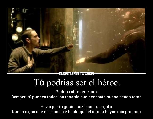 Tú podrías ser el héroe. - Podrías obtener el oro.
Romper tú puedes todos los récords que pensaste nunca serían rotos.
Hazlo por tu gente, hazlo por tu orgullo.
Nunca digas que es imposible hasta que el reto tú hayas comprobado.