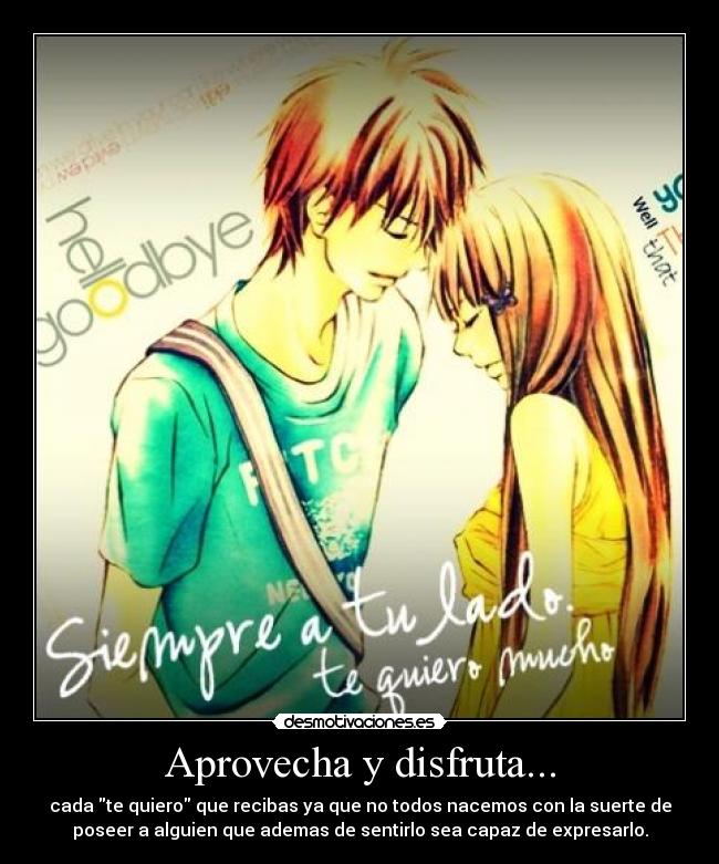 Aprovecha y disfruta... - cada te quiero que recibas ya que no todos nacemos con la suerte de
poseer a alguien que ademas de sentirlo sea capaz de expresarlo.