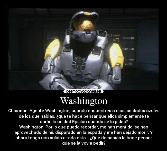 Washington - Chairman: Agente Washington, cuando encuentres a esos soldados azules
de los que hablas, ¿que te hace pensar que ellos simplemente te
darán la unidad Epsilon cuando se la pidas?
Washington: Por lo que puedo recordar, me han mentido, se han
aprovechado de mi, disparado en la espada y me han dejado morir. Y
ahora tengo una salida a todo esto... ¿Que demonios le hace pensar
que se la voy a pedir?