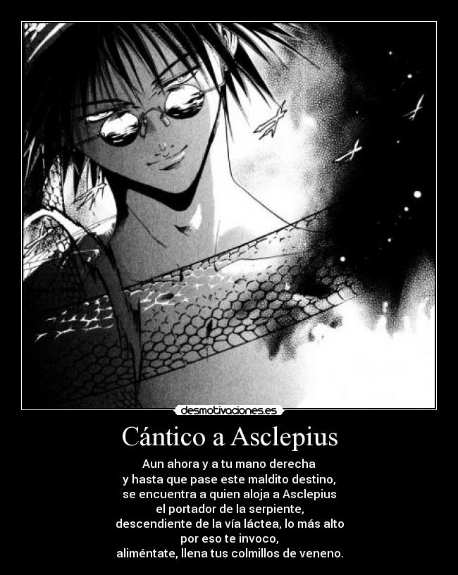 Cántico a Asclepius - Aun ahora y a tu mano derecha
y hasta que pase este maldito destino,
se encuentra a quien aloja a Asclepius
el portador de la serpiente,
descendiente de la vía láctea, lo más alto
por eso te invoco,
aliméntate, llena tus colmillos de veneno.