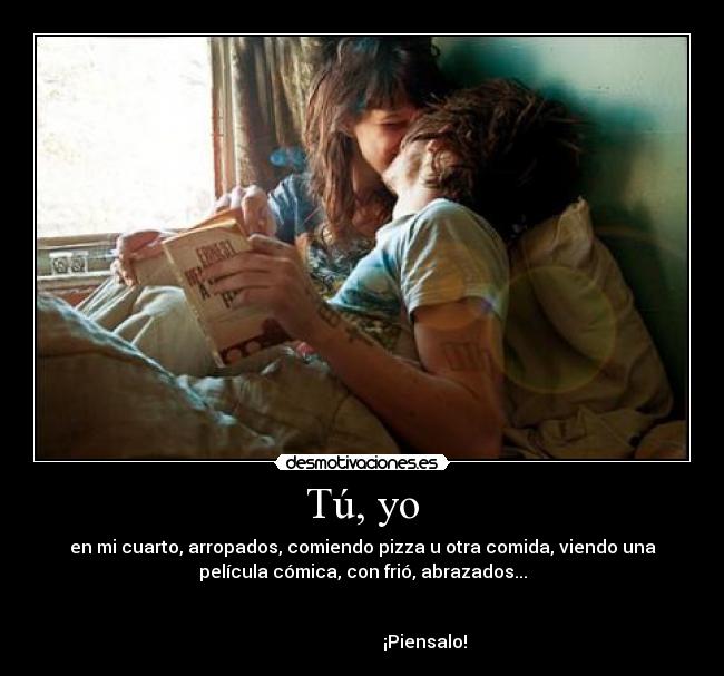 Tú, yo - en mi cuarto, arropados, comiendo pizza u otra comida, viendo una
película cómica, con frió, abrazados...
¡Piensalo!