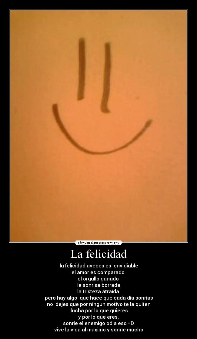 La felicidad - la felicidad aveces es  envidiable
el amor es comparado 
el orgullo ganado 
la sonrisa borrada
la tristeza atraída 
pero hay algo  que hace que cada día sonrías
no  dejes que por ningun motivo te la quiten
 lucha por lo que quieres
 y por lo que eres, 
 sonríe el enemigo odia eso =D 
vive la vida al máximo y sonríe mucho