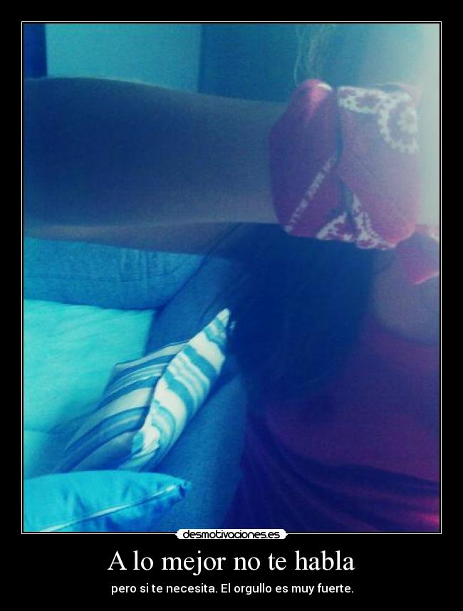 A lo mejor no te habla - pero si te necesita. El orgullo es muy fuerte.