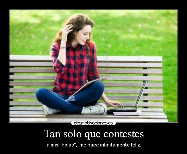 Tan solo que contestes - a mis holas,  me hace infinitamente feliz.