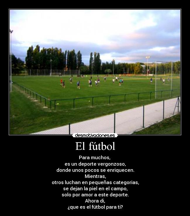 El fútbol - Para muchos, 
es un deporte vergonzoso,
donde unos pocos se enriquecen.
Mientras,
otros luchan en pequeñas categorias,
se dejan la piel en el campo,
solo por amor a este deporte.
Ahora di,
¿que es el fútbol para ti?