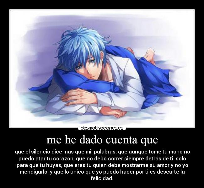 me he dado cuenta que - que el silencio dice mas que mil palabras, que aunque tome tu mano no
puedo atar tu corazón, que no debo correr siempre detrás de ti  solo
para que tu huyas, que eres tu quien debe mostrarme su amor y no yo
mendigarlo. y que lo único que yo puedo hacer por ti es desearte la
felicidad.