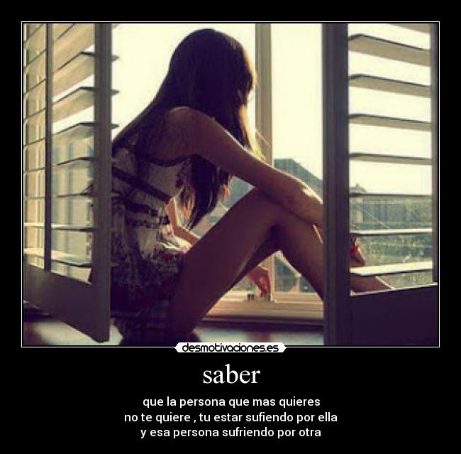 saber - que la persona que mas quieres
no te quiere , tu estar sufiendo por ella
y esa persona sufriendo por otra
