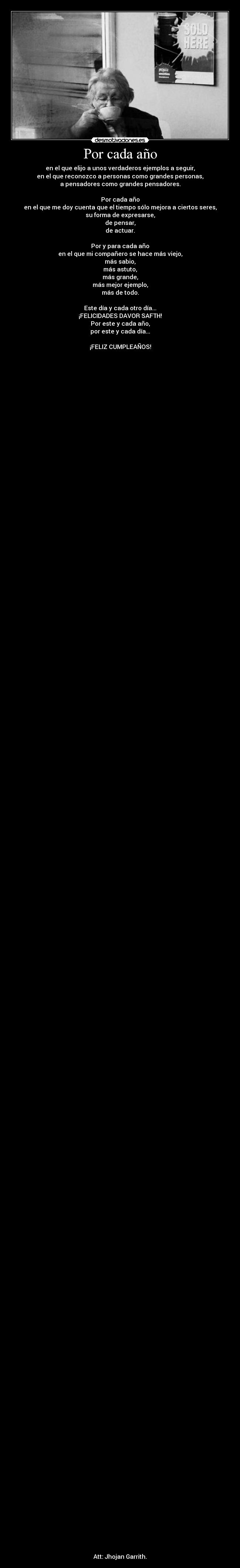 Por cada año - en el que elijo a unos verdaderos ejemplos a seguir,
en el que reconozco a personas como grandes personas,
a pensadores como grandes pensadores.

Por cada año
en el que me doy cuenta que el tiempo sólo mejora a ciertos seres,
su forma de expresarse,
de pensar,
de actuar.

Por y para cada año
en el que mi compañero se hace más viejo,
más sabio,
más astuto,
más grande,
más mejor ejemplo,
más de todo.

Este día y cada otro día...
¡FELICIDADES DAVOR SAFTH!
Por este y cada año,
por este y cada día...

¡FELIZ CUMPLEAÑOS!



























































































































































Att: Jhojan Garrith.