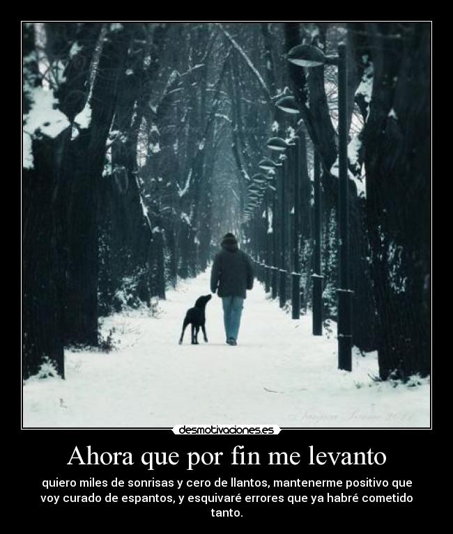 Ahora que por fin me levanto - quiero miles de sonrisas y cero de llantos, mantenerme positivo que
voy curado de espantos, y esquivaré errores que ya habré cometido
tanto.