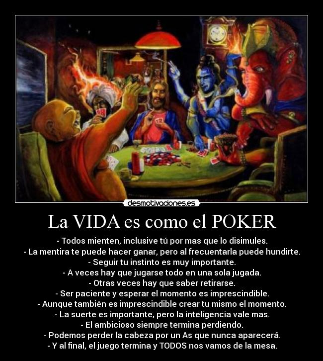 La VIDA es como el POKER - - Todos mienten, inclusive tú por mas que lo disimules.
- La mentira te puede hacer ganar, pero al frecuentarla puede hundirte.
- Seguir tu instinto es muy importante.
- A veces hay que jugarse todo en una sola jugada.
- Otras veces hay que saber retirarse.
- Ser paciente y esperar el momento es imprescindible.
- Aunque también es imprescindible crear tu mismo el momento.
- La suerte es importante, pero la inteligencia vale mas.
- El ambicioso siempre termina perdiendo.
- Podemos perder la cabeza por un As que nunca aparecerá.
- Y al final, el juego termina y TODOS nos vamos de la mesa.