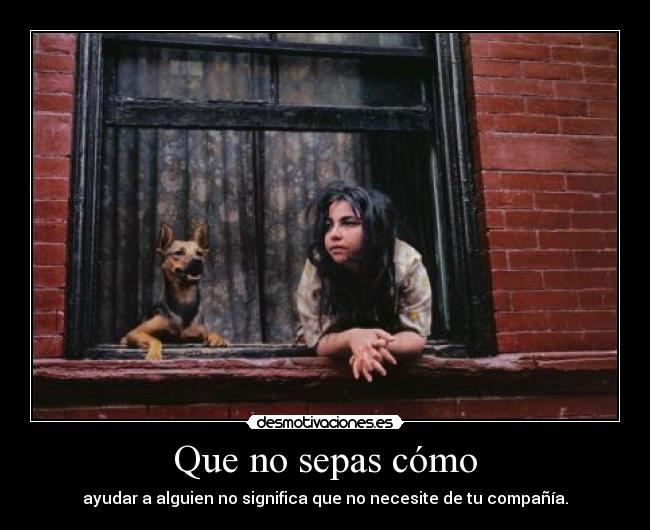 Que no sepas cómo - ayudar a alguien no significa que no necesite de tu compañía.